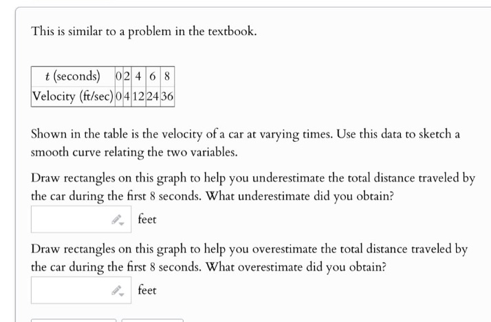 this is similar to a problem in the textbook.\n t (seconds) 0 2 4 6 8\n velocity (ft/sec) 0 4 12 24 36\n shown in the table is the velocity of a car at varying times. use this data to sketch a smooth curve relating the two variables.\n draw rectangles on this graph to help you underestimate the total distance traveled by the car during the first 8 seconds. what underestimate did you obtain?\n feet\n draw rectangles on this graph to help you overestimate the total distance traveled by the car during the first 8 seconds. what overestimate did you obtain?\n feet