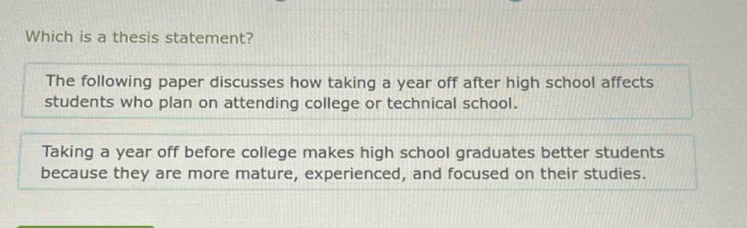 which is a thesis statement? the following paper discusses how taking a year off after high school affects students who plan on attending college or technical school. taking a year off before college makes high school graduates better students because they are more mature, experienced, and focused on their studies.