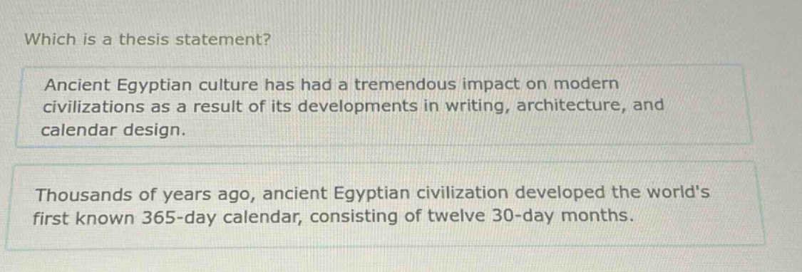 which is a thesis statement? ancient egyptian culture has had a tremendous impact on modern civilizations as a result of its developments in writing, architecture, and calendar design. thousands of years ago, ancient egyptian civilization developed the worlds first known 365 - day calendar, consisting of twelve 30 - day months.
