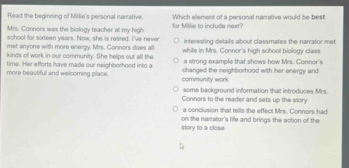 read the beginning of millies personal narrative. mrs. connors was the biology teacher at my high school for sixteen years. now, she is retired. ive never met anyone with more energy. mrs. connors does all kinds of work in our community. she helps out all the time. her efforts have made our neighborhood into a more beautiful and welcoming place. which element of a personal narrative would be best for millie to include next? interesting details about classmates the narrator met while in mrs. connors high school biology class a strong example that shows how mrs. connors changed the neighborhood with her energy and community work some background information that introduces mrs. connors to the reader and sets up the story a conclusion that tells the effect mrs. connors had on the narrators life and brings the action of the story to a close