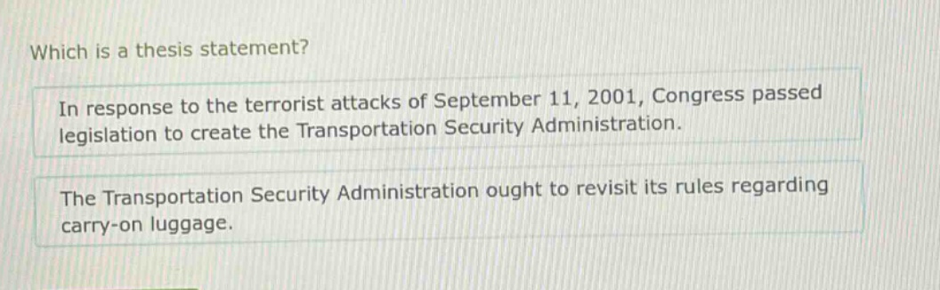 which is a thesis statement? in response to the terrorist attacks of september 11, 2001, congress passed legislation to create the transportation security administration. the transportation security administration ought to revisit its rules regarding carry - on luggage.