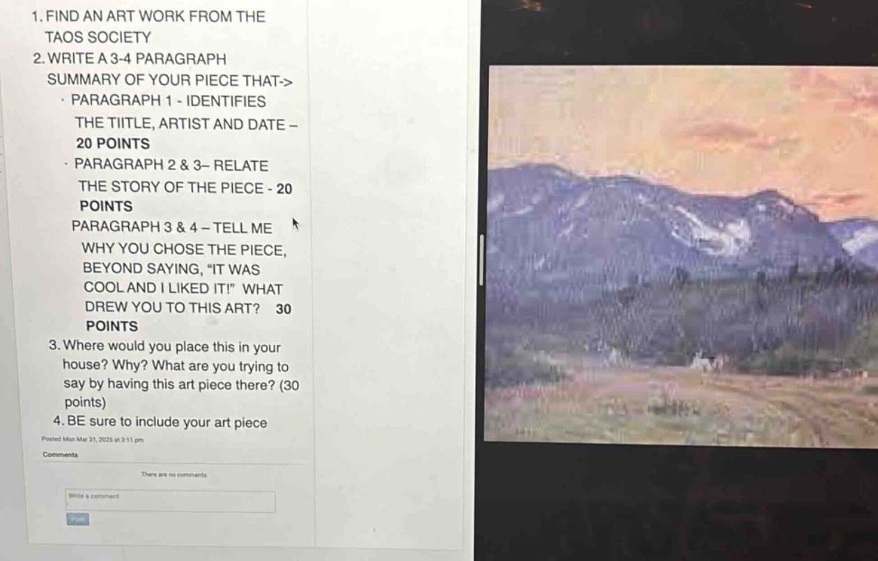 1. find an art work from the taos society\n2. write a 3 - 4 paragraph summary of your piece that->\n - paragraph 1 - identifies the title, artist and date - 20 points\n - paragraph 2 & 3 - relate the story of the piece - 20 points\n - paragraph 3 & 4 - tell me why you chose the piece, beyond saying, “it was cool and i liked it!” what drew you to this art? 30 points\n3. where would you place this in your house? why? what are you trying to say by having this art piece there? (30 points)\n4. be sure to include your art piece\nposted mon mar 31, 2025 at 3:11 pm\ncomments\nthere are no comments\nwrite a comment
