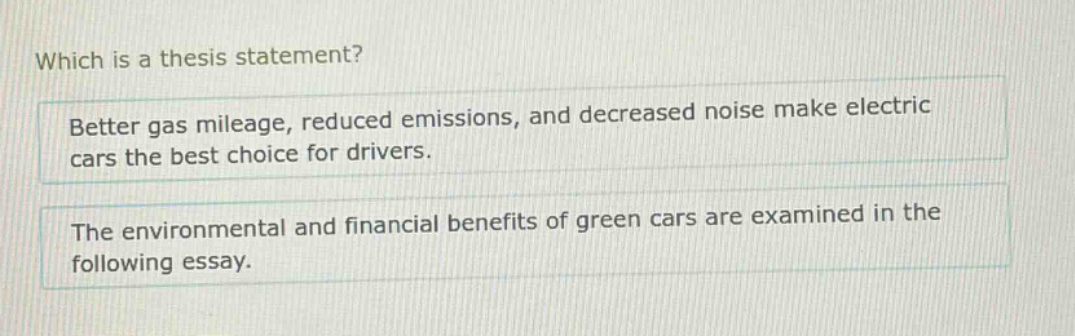 which is a thesis statement? better gas mileage, reduced emissions, and decreased noise make electric cars the best choice for drivers. the environmental and financial benefits of green cars are examined in the following essay.