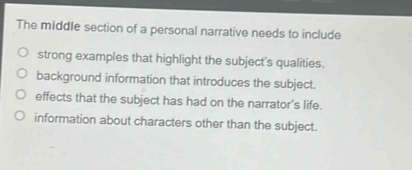 the middle section of a personal narrative needs to include\no strong examples that highlight the subjects qualities.\no background information that introduces the subject.\no effects that the subject has had on the narrators life.\no information about characters other than the subject.