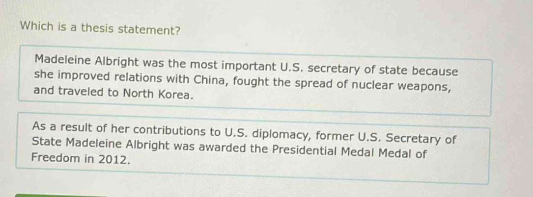 which is a thesis statement? madeleine albright was the most important u.s. secretary of state because she improved relations with china, fought the spread of nuclear weapons, and traveled to north korea. as a result of her contributions to u.s. diplomacy, former u.s. secretary of state madeleine albright was awarded the presidential medal of freedom in 2012.