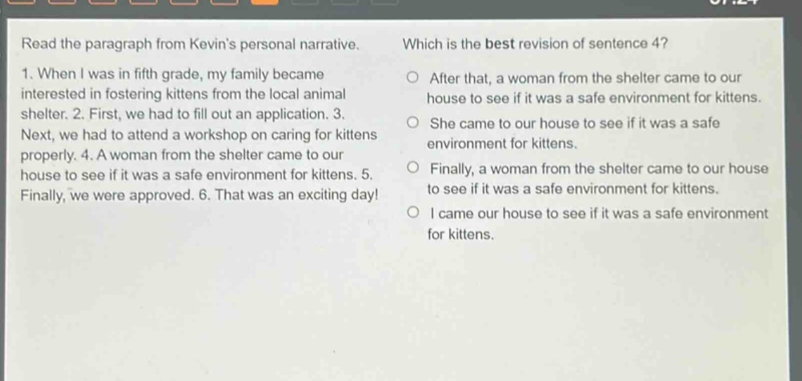 read the paragraph from kevins personal narrative. 1. when i was in fifth grade, my family became interested in fostering kittens from the local animal shelter. 2. first, we had to fill out an application. 3. next, we had to attend a workshop on caring for kittens properly. 4. a woman from the shelter came to our house to see if it was a safe environment for kittens. 5. finally, we were approved. 6. that was an exciting day! which is the best revision of sentence 4? after that, a woman from the shelter came to our house to see if it was a safe environment for kittens. she came to our house to see if it was a safe environment for kittens. finally, a woman from the shelter came to our house to see if it was a safe environment for kittens. i came our house to see if it was a safe environment for kittens.