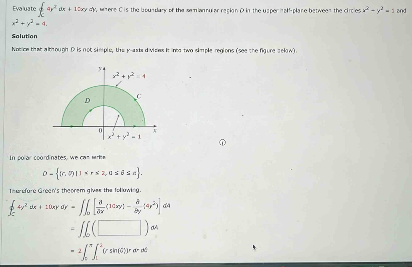 evaluate ∮c 4y² dx + 10xy dy, where c is the boundary of the semiannular region d in the upper half - plane between the circles x² + y² = 1 and x² + y² = 4. solution notice that although d is not simple, the y - axis divides it into two simple regions (see the figure below). in polar coordinates, we can write d={(r,θ)|1≤r≤2,0≤θ≤π}. therefore greens theorem gives the following. ∮c 4y² dx + 10xy dy=∬d∂/∂x(10xy) - ∂/∂y(4y²)da =∬d( )da =2∫0π∫1²(r sin(θ))r dr dθ