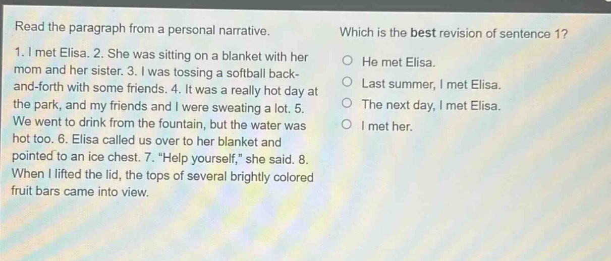 read the paragraph from a personal narrative. 1. i met elisa. 2. she was sitting on a blanket with her mom and her sister. 3. i was tossing a softball back - and - forth with some friends. 4. it was a really hot day at the park, and my friends and i were sweating a lot. 5. we went to drink from the fountain, but the water was hot too. 6. elisa called us over to her blanket and pointed to an ice chest. 7. “help yourself,” she said. 8. when i lifted the lid, the tops of several brightly colored fruit bars came into view. which is the best revision of sentence 1? he met elisa. last summer, i met elisa. the next day, i met elisa. i met her.