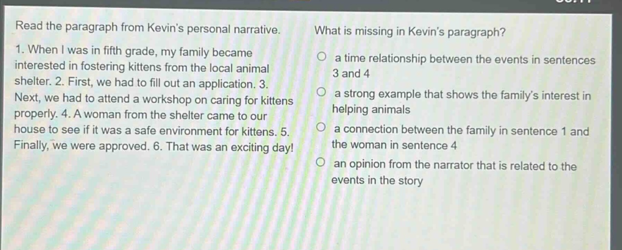 read the paragraph from kevins personal narrative. 1. when i was in fifth grade, my family became interested in fostering kittens from the local animal shelter. 2. first, we had to fill out an application. 3. next, we had to attend a workshop on caring for kittens properly. 4. a woman from the shelter came to our house to see if it was a safe environment for kittens. 5. finally, we were approved. 6. that was an exciting day! what is missing in kevins paragraph? a time relationship between the events in sentences 3 and 4 a strong example that shows the familys interest in helping animals a connection between the family in sentence 1 and the woman in sentence 4 an opinion from the narrator that is related to the events in the story