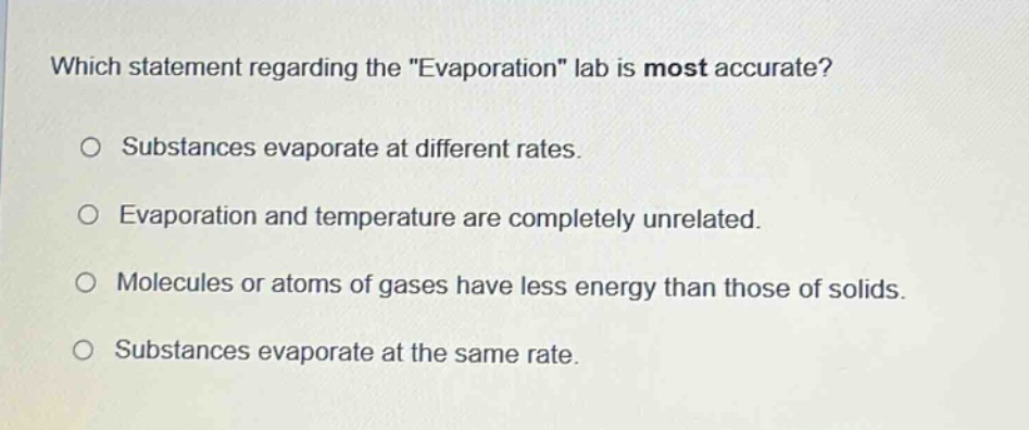 which statement regarding the \evaporation\ lab is most accurate? substances evaporate at different rates. evaporation and temperature are completely unrelated. molecules or atoms of gases have less energy than those of solids. substances evaporate at the same rate.