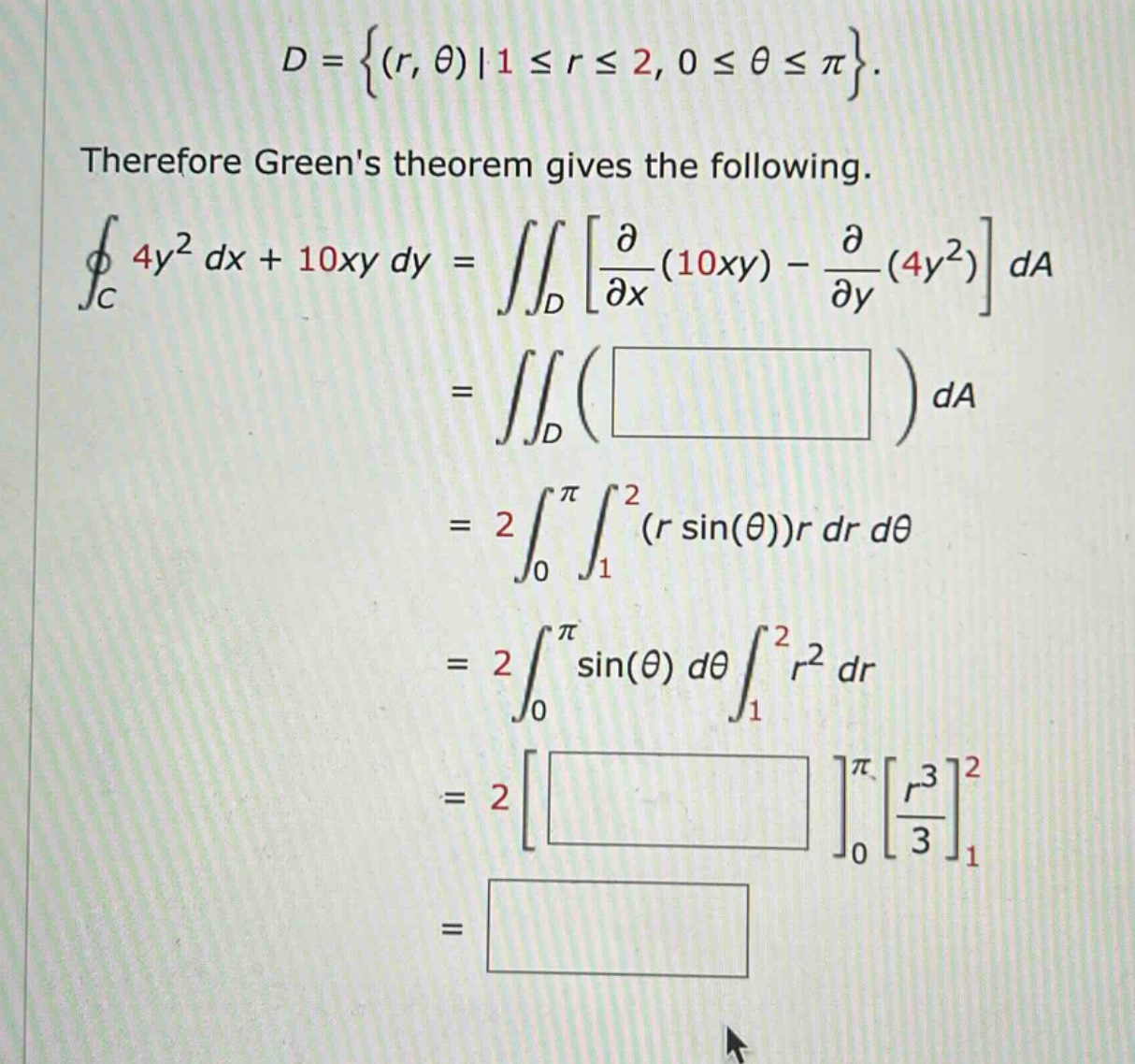 d = {(r, θ)|1 ≤ r ≤ 2, 0 ≤ θ ≤ π}. therefore greens theorem gives the following. ∮_c 4y² dx + 10xy dy = ∬_d ∂/∂x(10xy) - ∂/∂y(4y²) da = ∬_d ( ) da = 2 ∫_0^π ∫_1^2 (r sin(θ))r dr dθ = 2 ∫_0^π sin(θ) dθ ∫_1^2 r² dr = 2 ^π_0 r³/3_1^2 =