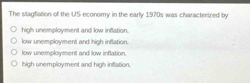 the stagflation of the us economy in the early 1970s was characterized by\no high unemployment and low inflation.\no low unemployment and high inflation.\no low unemployment and low inflation.\no high unemployment and high inflation.