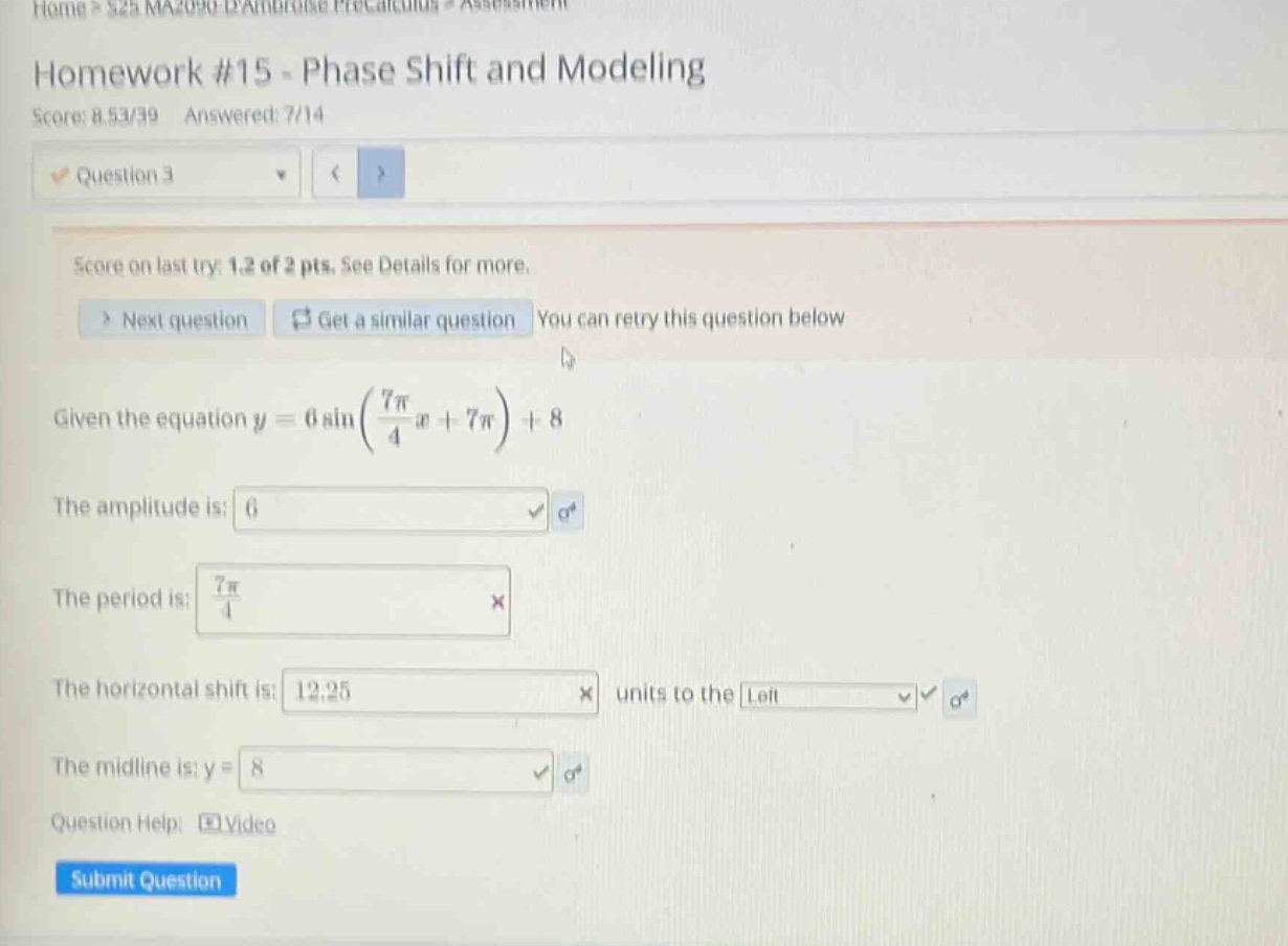homework #15 - phase shift and modeling score: 8.53/39 answered: 7/14 question 3 score on last try: 1.2 of 2 pts. see details for more. > next question get a similar question you can retry this question below given the equation y = 6 sin(7π/4 x + 7π)+8 the amplitude is: 6 the period is: 7π/4 the horizontal shift is: 12.25 units to the left the midline is: y = 8 question help: video submit question