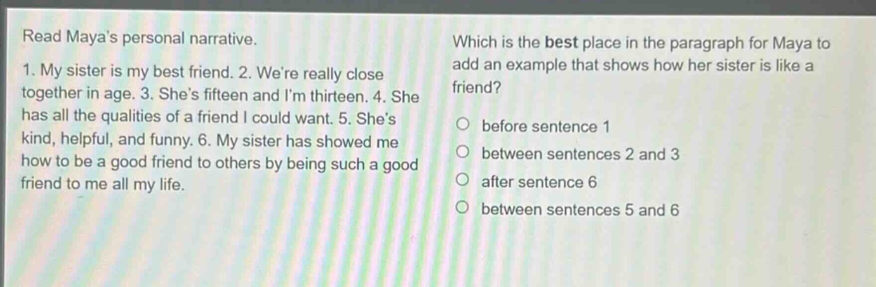 read mayas personal narrative. 1. my sister is my best friend. 2. were really close together in age. 3. shes fifteen and im thirteen. 4. she has all the qualities of a friend i could want. 5. shes kind, helpful, and funny. 6. my sister has showed me how to be a good friend to others by being such a good friend to me all my life. which is the best place in the paragraph for maya to add an example that shows how her sister is like a friend? before sentence 1 between sentences 2 and 3 after sentence 6 between sentences 5 and 6