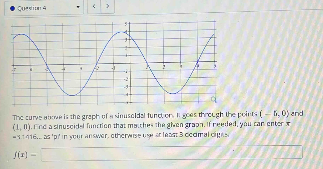 question 4 the curve above is the graph of a sinusoidal function. it goes through the points ( - 5, 0) and (1, 0). find a sinusoidal function that matches the given graph. if needed, you can enter π =3.1416... as pi in your answer, otherwise use at least 3 decimal digits. f(x) =