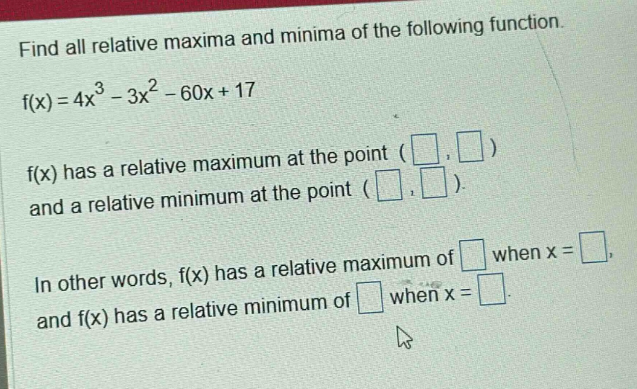 find all relative maxima and minima of the following function. f(x)=4x^3 - 3x^2 - 60x + 17 f(x) has a relative maximum at the point ( , ) and a relative minimum at the point ( , ). in other words, f(x) has a relative maximum of when x = , and f(x) has a relative minimum of when x = .