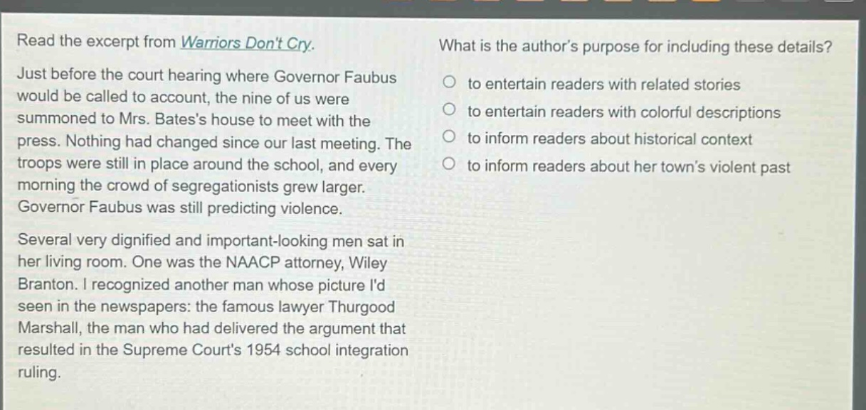 read the excerpt from warriors dont cry. just before the court hearing where governor faubus would be called to account, the nine of us were summoned to mrs. batess house to meet with the press. nothing had changed since our last meeting. the troops were still in place around the school, and every morning the crowd of segregationists grew larger. governor faubus was still predicting violence. several very dignified and important - looking men sat in her living room. one was the naacp attorney, wiley branton. i recognized another man whose picture id seen in the newspapers: the famous lawyer thurgood marshall, the man who had delivered the argument that resulted in the supreme courts 1954 school integration ruling. what is the authors purpose for including these details? to entertain readers with related stories to entertain readers with colorful descriptions to inform readers about historical context to inform readers about her towns violent past