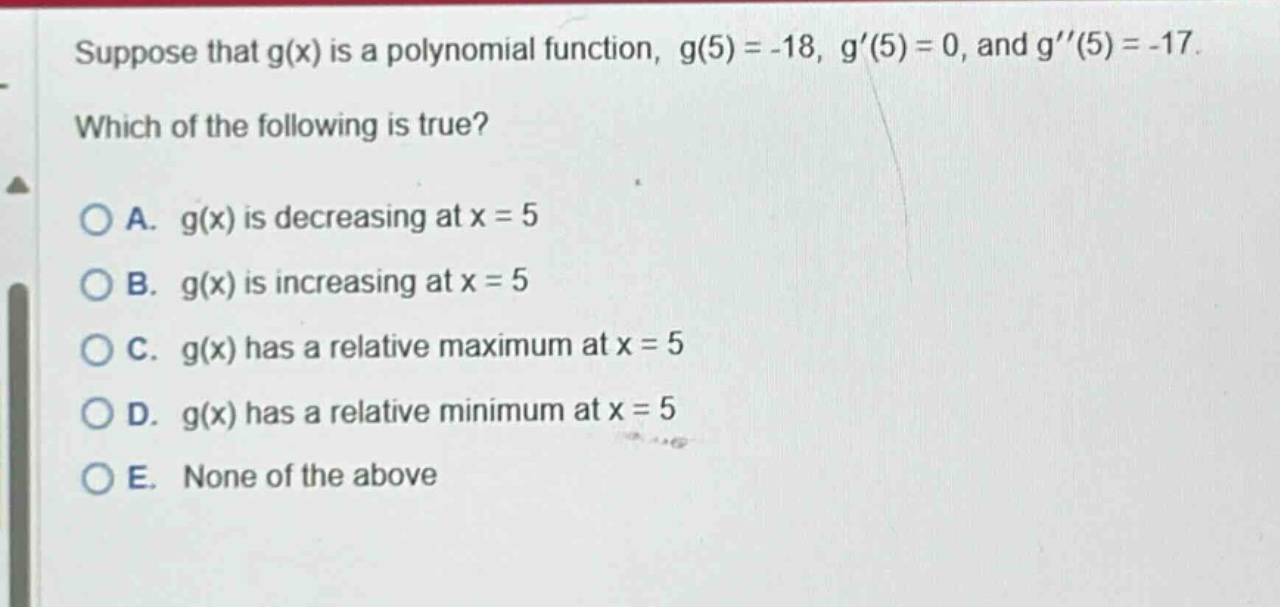 suppose that g(x) is a polynomial function, g(5)= -18, g(5)=0, and g(5)= -17. which of the following is true? a. g(x) is decreasing at x = 5 b. g(x) is increasing at x = 5 c. g(x) has a relative maximum at x = 5 d. g(x) has a relative minimum at x = 5 e. none of the above