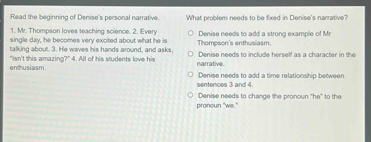 read the beginning of denises personal narrative. 1. mr. thompson loves teaching science. 2. every single day, he becomes very excited about what he is talking about. 3. he waves his hands around, and asks, “isnt this amazing?” 4. all of his students love his enthusiasm. what problem needs to be fixed in denises narrative? denise needs to add a strong example of mr thompsons enthusiasm. denise needs to include herself as a character in the narrative. denise needs to add a time relationship between sentences 3 and 4. denise needs to change the pronoun “he” to the pronoun “we.”