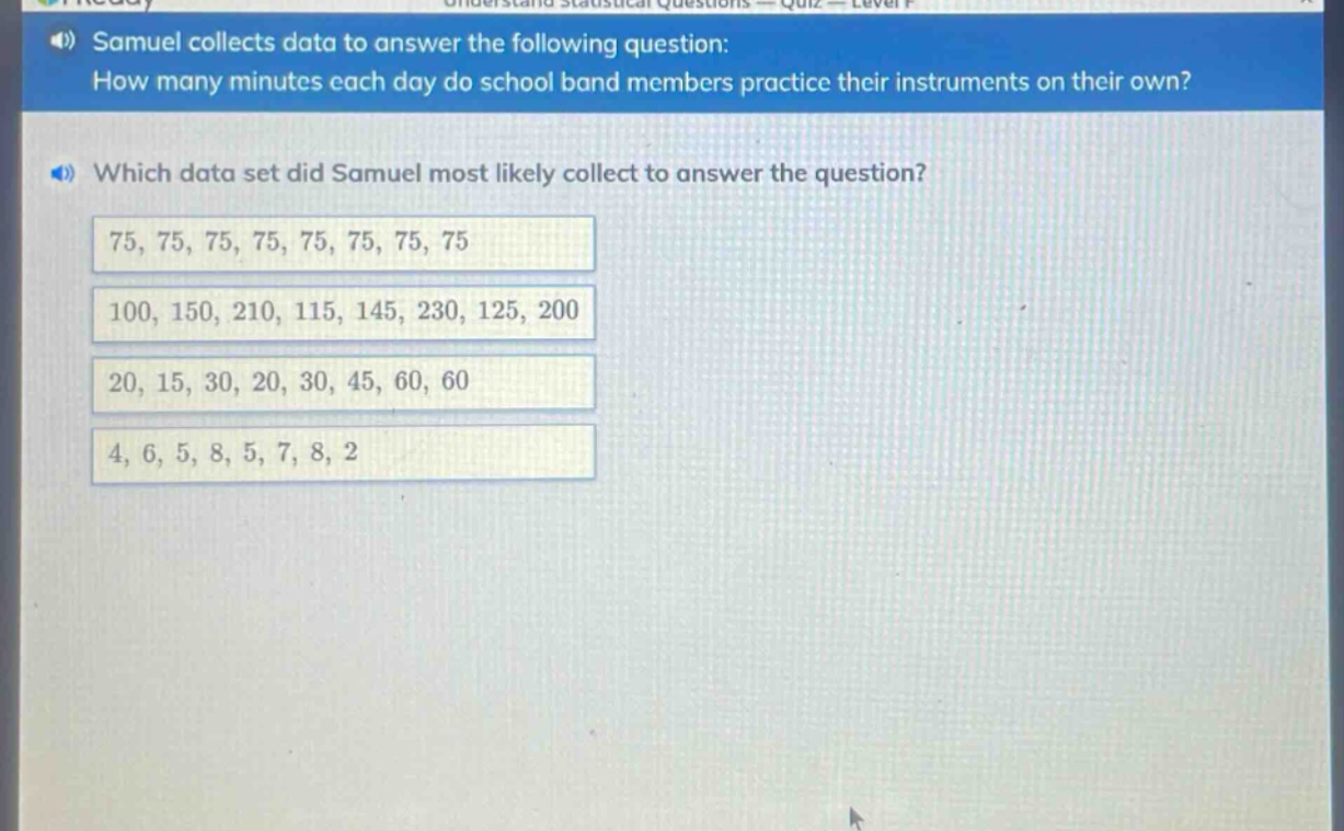 samuel collects data to answer the following question: how many minutes each day do school band members practice their instruments on their own? which data set did samuel most likely collect to answer the question? 75, 75, 75, 75, 75, 75, 75, 75 100, 150, 210, 115, 145, 230, 125, 200 20, 15, 30, 20, 30, 45, 60, 60 4, 6, 5, 8, 5, 7, 8, 2