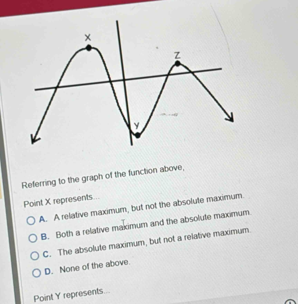 referring to the graph of the function above, point x represents... a. a relative maximum, but not the absolute maximum. b. both a relative maximum and the absolute maximum. c. the absolute maximum, but not a relative maximum. d. none of the above. point y represents...