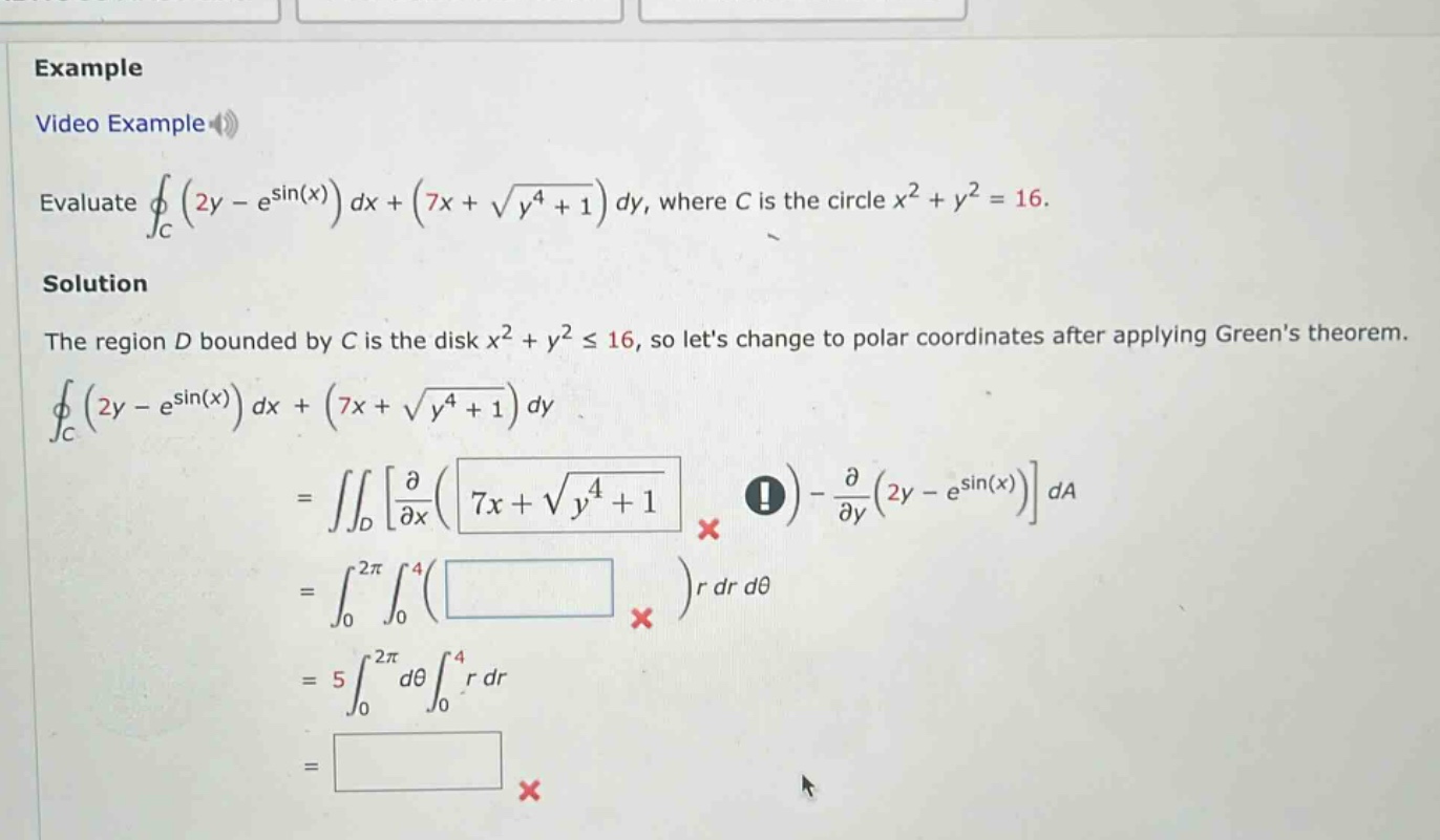 example video example evaluate ∮c(2y - esin(x))dx+(7x + √(y⁴ + 1))dy, where c is the circle x² + y² = 16. solution the region d bounded by c is the disk x² + y² ≤ 16, so lets change to polar coordinates after applying greens theorem. ∮c(2y - esin(x))dx+(7x + √(y⁴ + 1))dy = ∬d∂/∂x(7x + √(y⁴ + 1)) - ∂/∂y(2y - esin(x))da = ∫₀²π∫₀⁴( )r dr dθ = 5∫₀²πdθ∫₀⁴r dr =