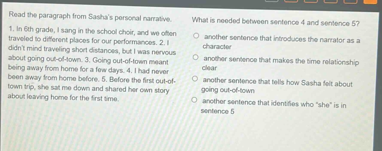 read the paragraph from sashas personal narrative. 1. in 6th grade, i sang in the school choir, and we often traveled to different places for our performances. 2. i didnt mind traveling short distances, but i was nervous about going out - of - town. 3. going out - of - town meant being away from home for a few days. 4. i had never been away from home before. 5. before the first out - of - town trip, she sat me down and shared her own story about leaving home for the first time. what is needed between sentence 4 and sentence 5? another sentence that introduces the narrator as a character another sentence that makes the time relationship clear another sentence that tells how sasha felt about going out - of - town another sentence that identifies who “she” is in sentence 5