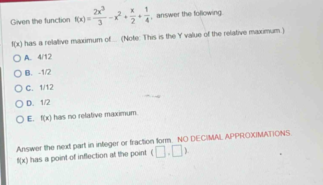 given the function f(x)=2x³/3 - x² + x/2 + 1/4, answer the following. f(x) has a relative maximum of... (note: this is the y value of the relative maximum.) a. 4/12 b. -1/2 c. 1/12 d. 1/2 e. f(x) has no relative maximum. answer the next part in integer or fraction form. no decimal approximations f(x) has a point of inflection at the point ( , )