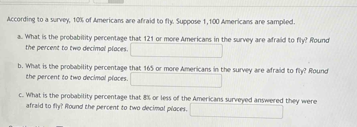 according to a survey, 10% of americans are afraid to fly. suppose 1,100 americans are sampled.\na. what is the probability percentage that 121 or more americans in the survey are afraid to fly? round the percent to two decimal places.\nb. what is the probability percentage that 165 or more americans in the survey are afraid to fly? round the percent to two decimal places.\nc. what is the probability percentage that 8% or less of the americans surveyed answered they were afraid to fly? round the percent to two decimal places.