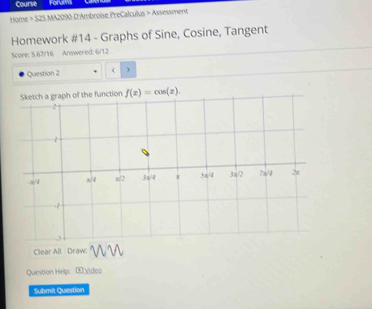 home > s25 ma2090 - dambroise precalculus > assessment\nhomework #14 - graphs of sine, cosine, tangent\nscore: 5.67/16 answered: 6/12\nquestion 2\nsketch a graph of the function f(x)=cos(x).\nclear all draw: \nquestion help: video\nsubmit question