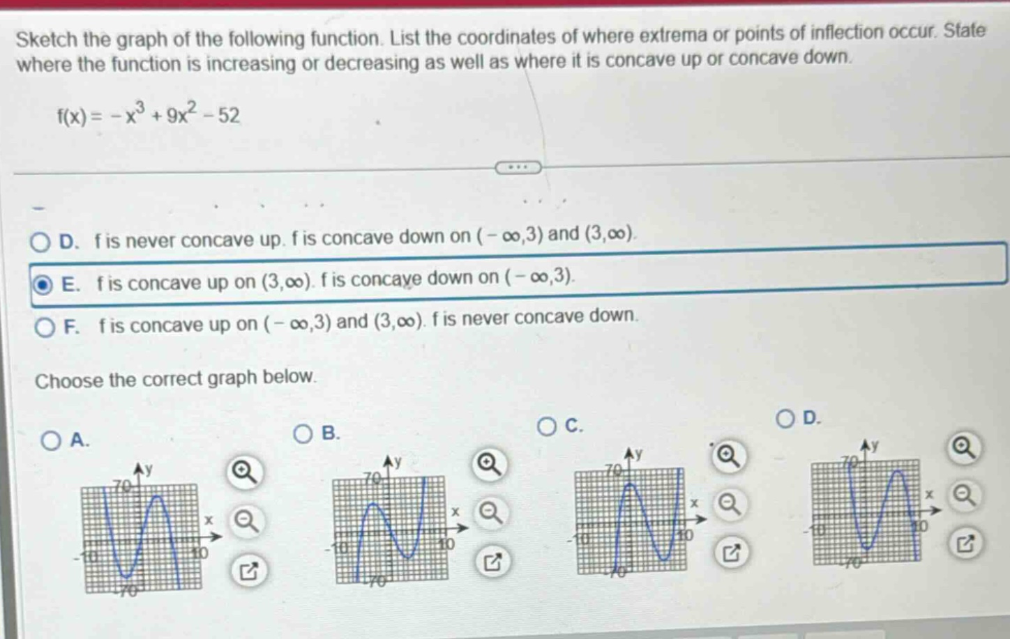 sketch the graph of the following function. list the coordinates of where extrema or points of inflection occur. state where the function is increasing or decreasing as well as where it is concave up or concave down. f(x)= -x³ + 9x² - 52 d. f is never concave up. f is concave down on (-∞,3) and (3,∞). e. f is concave up on (3,∞). f is concave down on (-∞,3). f. f is concave up on (-∞,3) and (3,∞). f is never concave down. choose the correct graph below.