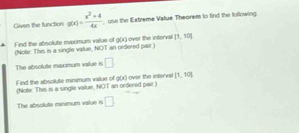 given the function g(x)=(x^2 + 4)/4x, use the extreme value theorem to find the following. find the absolute maximum value of g(x) over the interval 1, 10. (note: this is a single value, not an ordered pair.) the absolute maximum value is . find the absolute minimum value of g(x) over the interval 1, 10. (note: this is a single value, not an ordered pair.) the absolute minimum value is