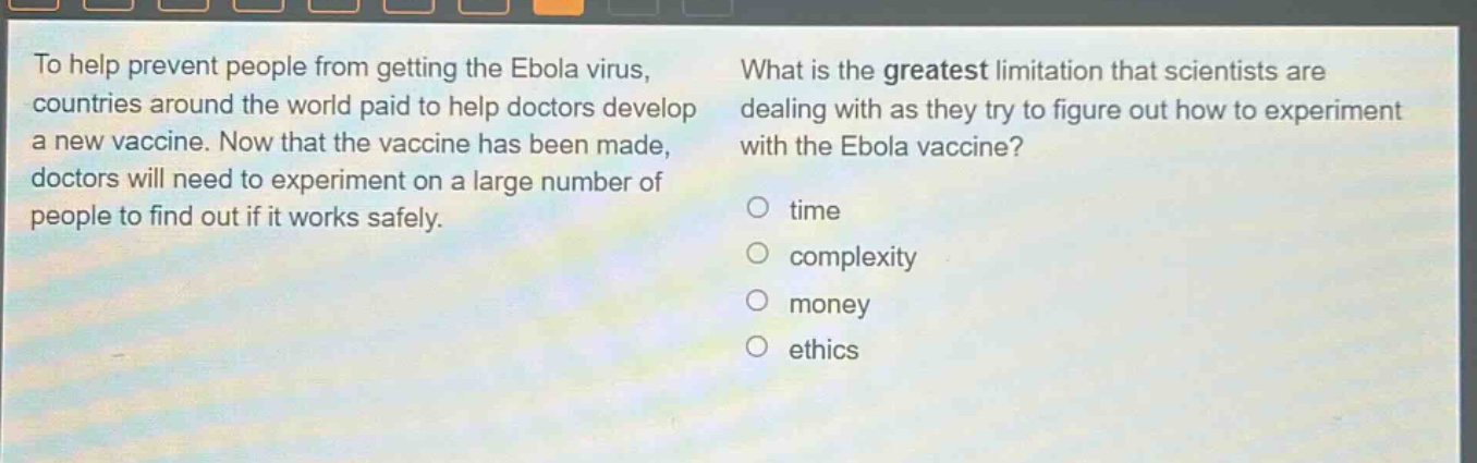 to help prevent people from getting the ebola virus, countries around the world paid to help doctors develop a new vaccine. now that the vaccine has been made, doctors will need to experiment on a large number of people to find out if it works safely. what is the greatest limitation that scientists are dealing with as they try to figure out how to experiment with the ebola vaccine? time complexity money ethics