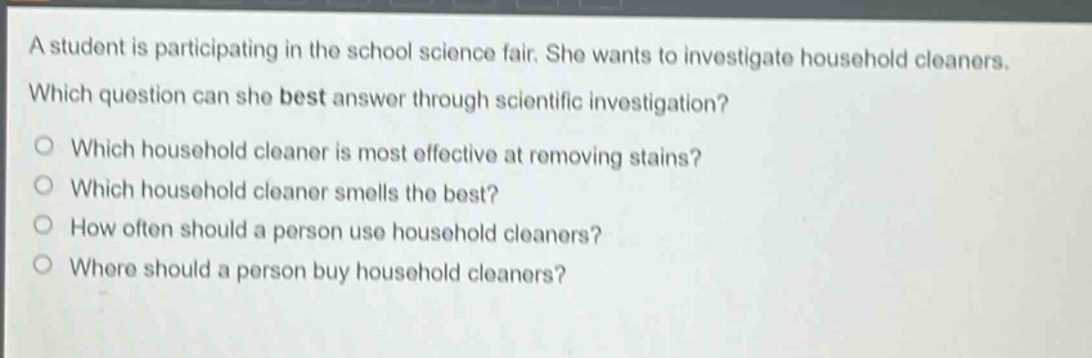 a student is participating in the school science fair. she wants to investigate household cleaners. which question can she best answer through scientific investigation? which household cleaner is most effective at removing stains? which household cleaner smells the best? how often should a person use household cleaners? where should a person buy household cleaners?