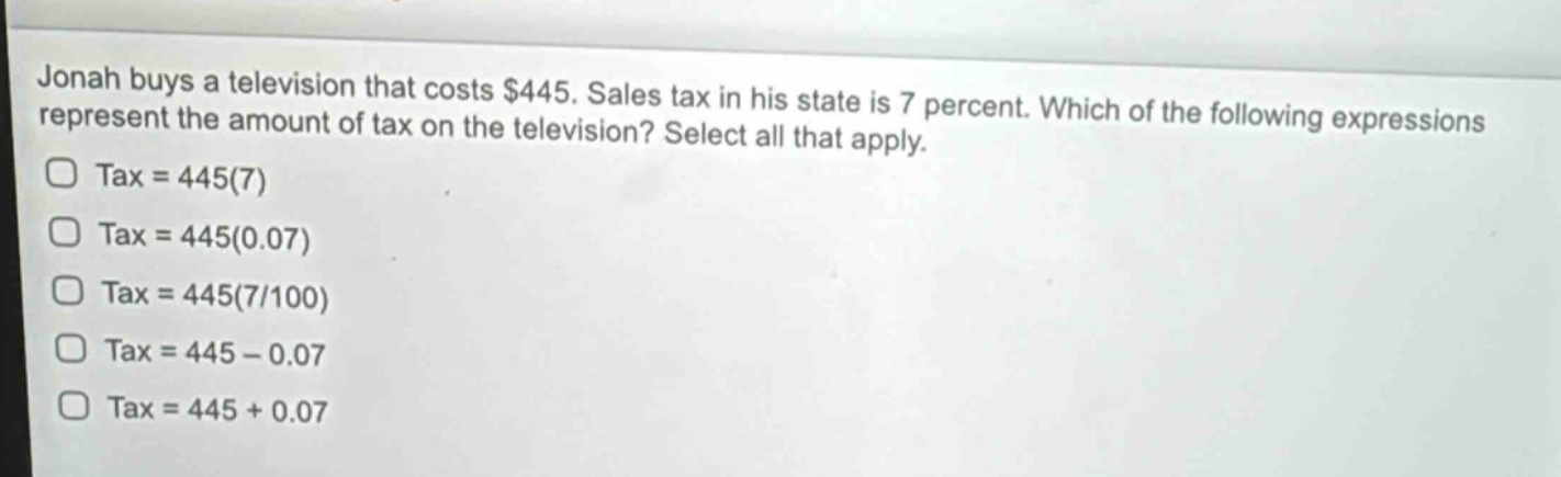 jonah buys a television that costs $445. sales tax in his state is 7 percent. which of the following expressions represent the amount of tax on the television? select all that apply. tax = 445(7) tax = 445(0.07) tax = 445(7/100) tax = 445 - 0.07 tax = 445 + 0.07