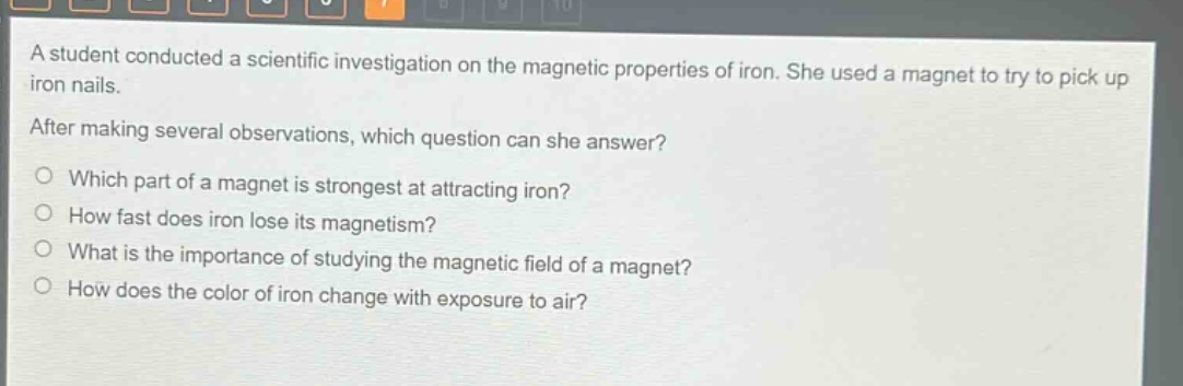 a student conducted a scientific investigation on the magnetic properties of iron. she used a magnet to try to pick up iron nails. after making several observations, which question can she answer? which part of a magnet is strongest at attracting iron? how fast does iron lose its magnetism? what is the importance of studying the magnetic field of a magnet? how does the color of iron change with exposure to air?