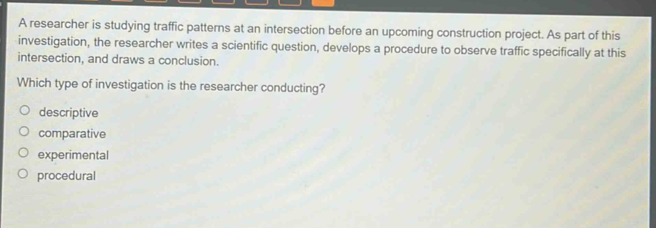 a researcher is studying traffic patterns at an intersection before an upcoming construction project. as part of this investigation, the researcher writes a scientific question, develops a procedure to observe traffic specifically at this intersection, and draws a conclusion. which type of investigation is the researcher conducting? descriptive comparative experimental procedural