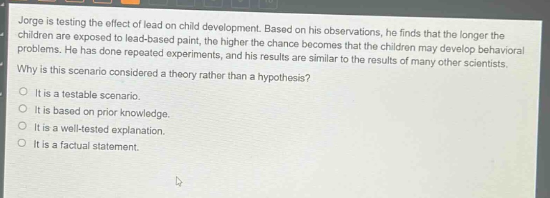jorge is testing the effect of lead on child development. based on his observations, he finds that the longer the children are exposed to lead - based paint, the higher the chance becomes that the children may develop behavioral problems. he has done repeated experiments, and his results are similar to the results of many other scientists. why is this scenario considered a theory rather than a hypothesis? it is a testable scenario. it is based on prior knowledge. it is a well - tested explanation. it is a factual statement.