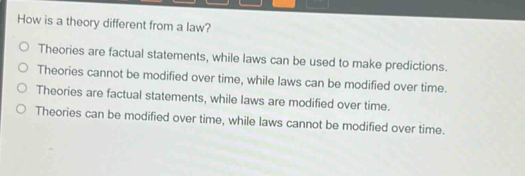 how is a theory different from a law?\ntheories are factual statements, while laws can be used to make predictions.\ntheories cannot be modified over time, while laws can be modified over time.\ntheories are factual statements, while laws are modified over time.\ntheories can be modified over time, while laws cannot be modified over time.