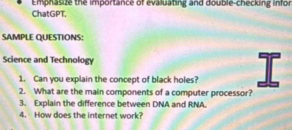 emphasize the importance of evaluating and double - checking infor chatgpt. sample questions: science and technology 1. can you explain the concept of black holes? 2. what are the main components of a computer processor? 3. explain the difference between dna and rna. 4. how does the internet work?