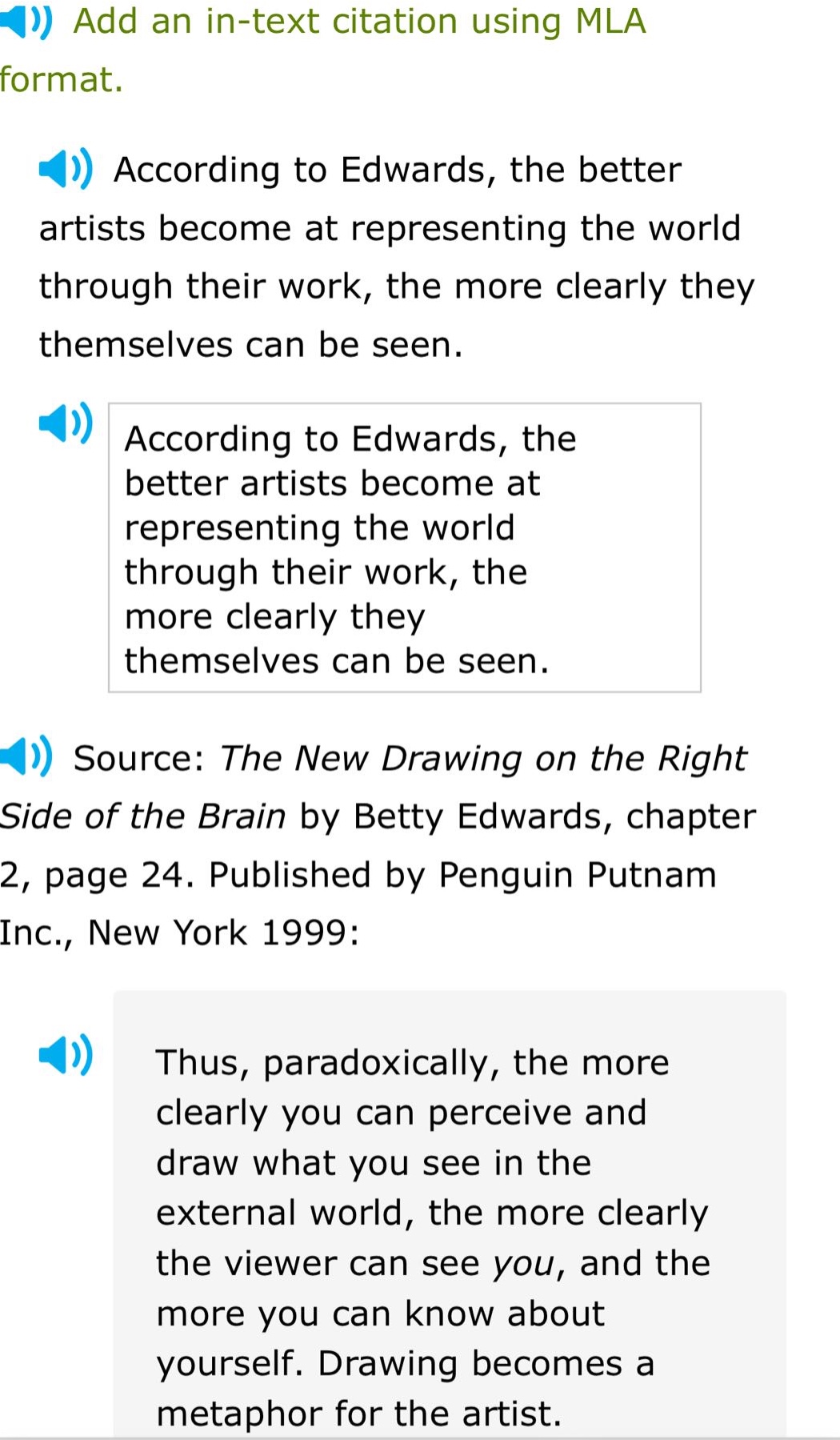 add an in - text citation using mla format. according to edwards, the better artists become at representing the world through their work, the more clearly they themselves can be seen. according to edwards, the better artists become at representing the world through their work, the more clearly they themselves can be seen. source: the new drawing on the right side of the brain by betty edwards, chapter 2, page 24. published by penguin putnam inc., new york 1999: thus, paradoxically, the more clearly you can perceive and draw what you see in the external world, the more clearly the viewer can see you, and the more you can know about yourself. drawing becomes a metaphor for the artist.