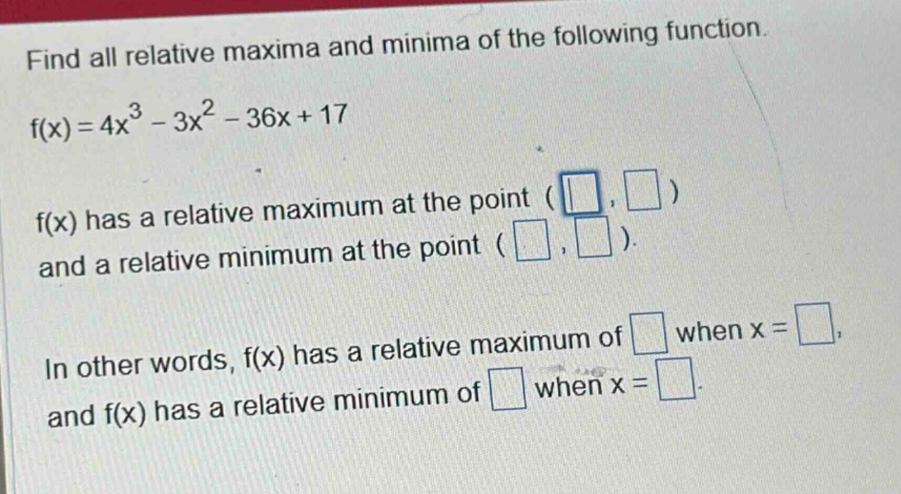 find all relative maxima and minima of the following function. f(x)=4x^3 - 3x^2 - 36x + 17 f(x) has a relative maximum at the point ( , ) and a relative minimum at the point ( , ). in other words, f(x) has a relative maximum of when x = , and f(x) has a relative minimum of when x = .