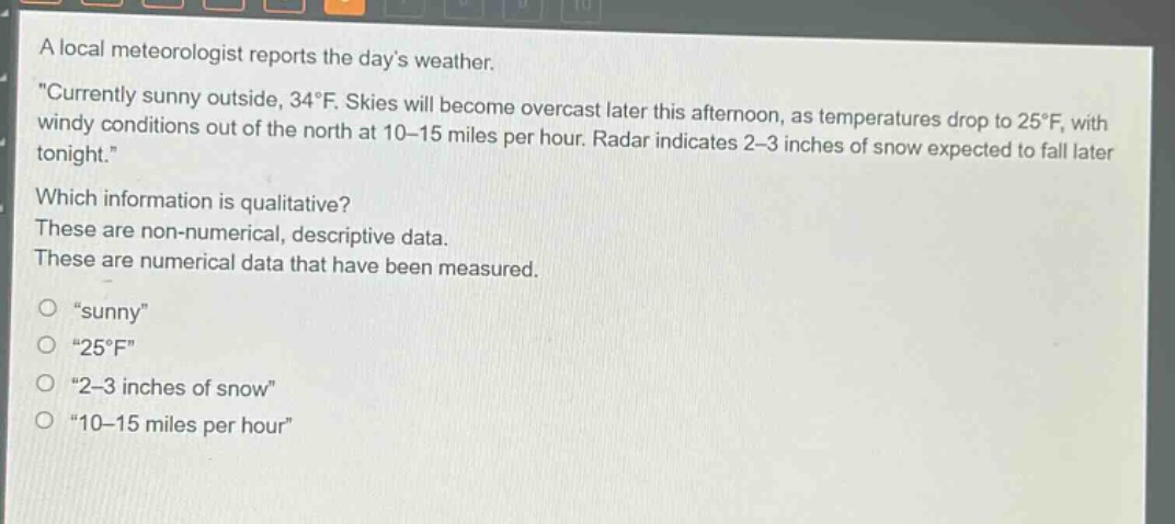 a local meteorologist reports the days weather. \currently sunny outside, 34°f. skies will become overcast later this afternoon, as temperatures drop to 25°f, with windy conditions out of the north at 10 - 15 miles per hour. radar indicates 2 - 3 inches of snow expected to fall later tonight.\ which information is qualitative? these are non - numerical, descriptive data. these are numerical data that have been measured. \sunny\ \25°f\ \2 - 3 inches of snow\ \10 - 15 miles per hour\