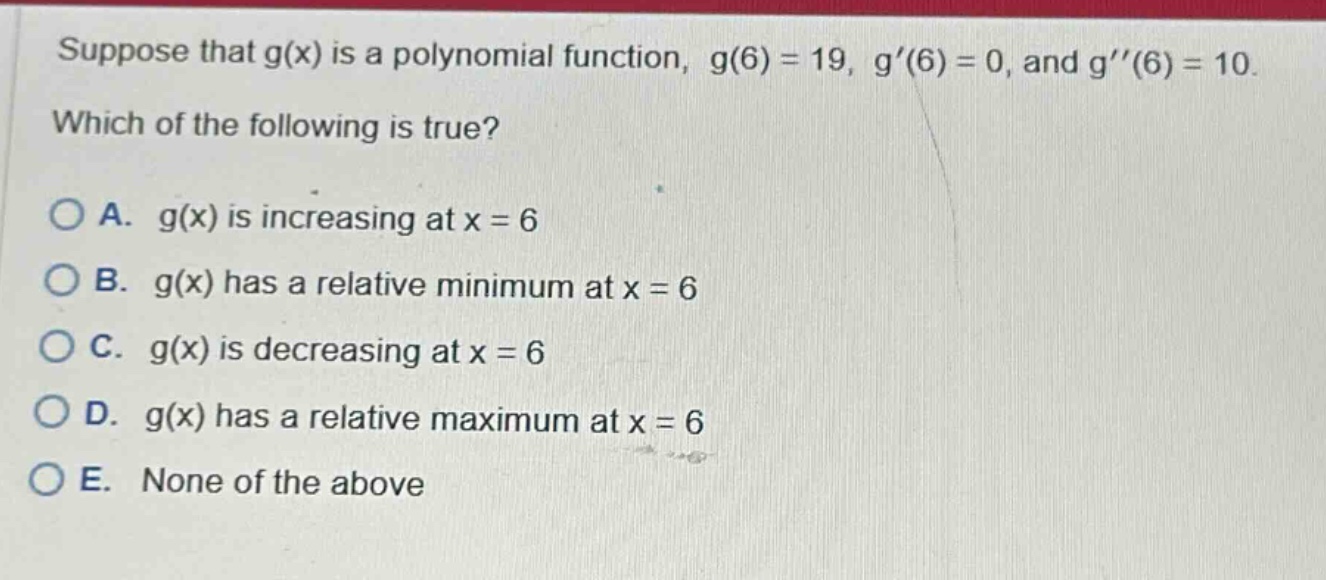 suppose that g(x) is a polynomial function, g(6) = 19, g(6) = 0, and g(6) = 10. which of the following is true? a. g(x) is increasing at x = 6 b. g(x) has a relative minimum at x = 6 c. g(x) is decreasing at x = 6 d. g(x) has a relative maximum at x = 6 e. none of the above