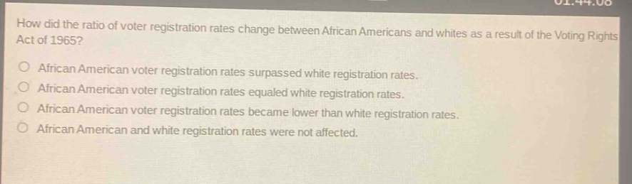 how did the ratio of voter registration rates change between african americans and whites as a result of the voting rights act of 1965?\no african american voter registration rates surpassed white registration rates.\no african american voter registration rates equaled white registration rates.\no african american voter registration rates became lower than white registration rates.\no african american and white registration rates were not affected.