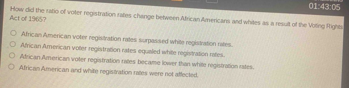 how did the ratio of voter registration rates change between african americans and whites as a result of the voting rights act of 1965?\nafrican american voter registration rates surpassed white registration rates.\nafrican american voter registration rates equaled white registration rates.\nafrican american voter registration rates became lower than white registration rates.\nafrican american and white registration rates were not affected.