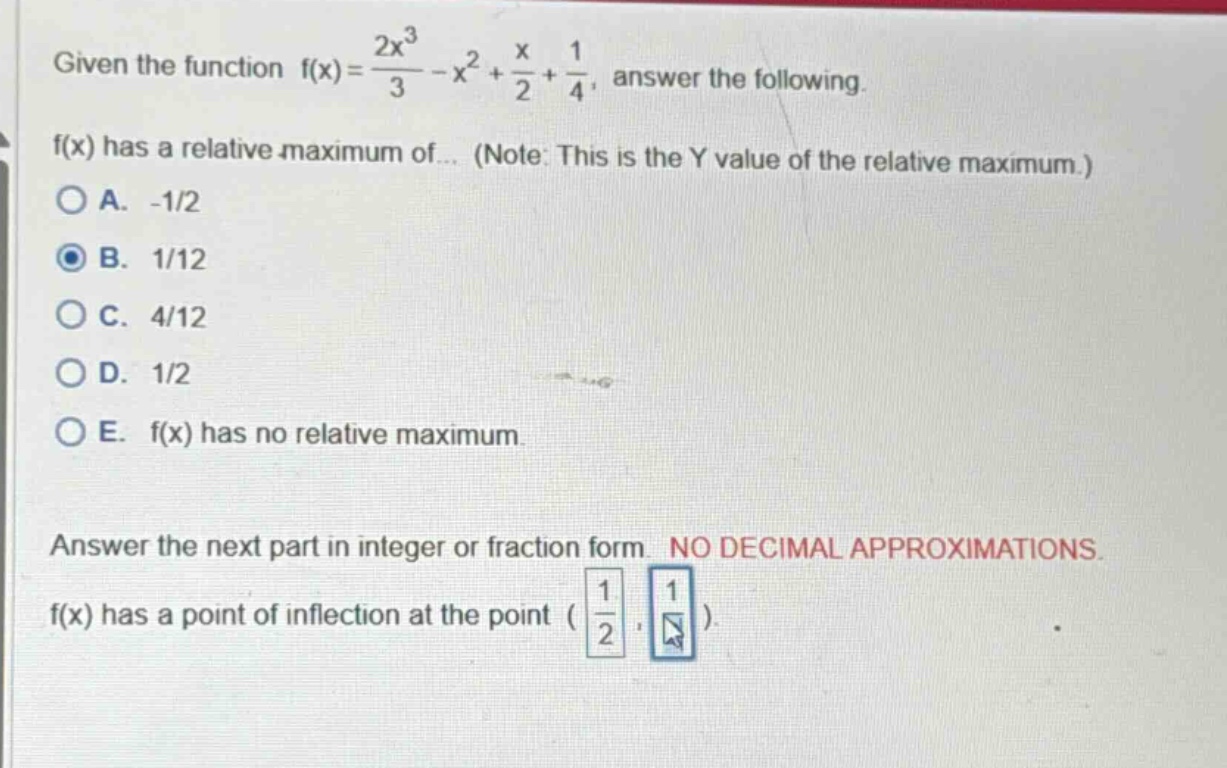 given the function f(x)=2x³/3 - x² + x/2 + 1/4, answer the following. f(x) has a relative maximum of... (note: this is the y value of the relative maximum.) a. -1/2 b. 1/12 c. 4/12 d. 1/2 e. f(x) has no relative maximum. answer the next part in integer or fraction form. no decimal approximations. f(x) has a point of inflection at the point (1/2 )