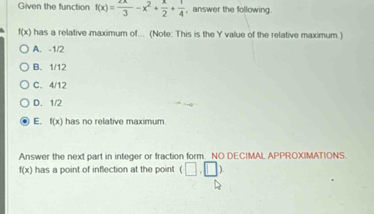 given the function f(x) = 2x/3 - x² + x/2 + 1/4, answer the following. f(x) has a relative maximum of... (note: this is the y value of the relative maximum.) a. -1/2 b. 1/12 c. 4/12 d. 1/2 e. f(x) has no relative maximum. answer the next part in integer or fraction form. no decimal approximations. f(x) has a point of inflection at the point ( , )