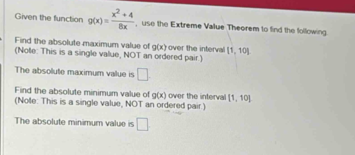 given the function g(x) = (x^2 + 4)/8x, use the extreme value theorem to find the following. find the absolute maximum value of g(x) over the interval 1, 10. (note: this is a single value, not an ordered pair.) the absolute maximum value is . find the absolute minimum value of g(x) over the interval 1, 10. (note: this is a single value, not an ordered pair.) the absolute minimum value is .