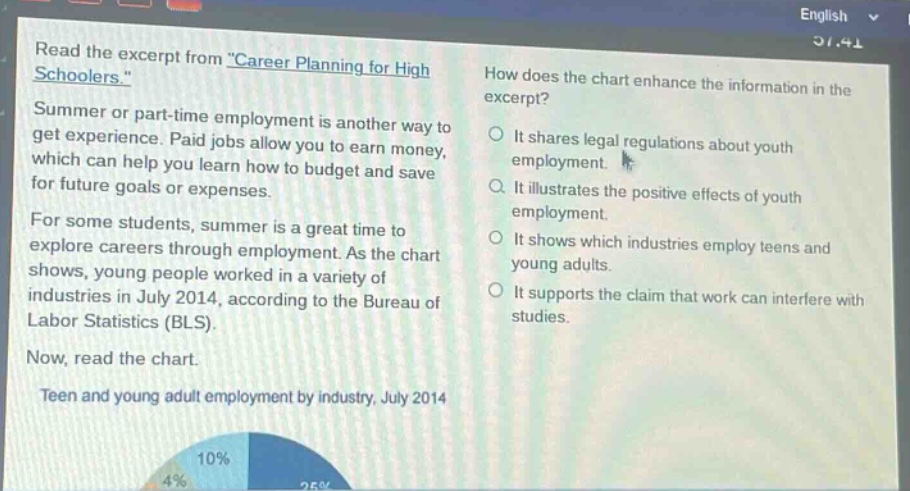 read the excerpt from \career planning for high schoolers.\ summer or part - time employment is another way to get experience. paid jobs allow you to earn money, which can help you learn how to budget and save for future goals or expenses. for some students, summer is a great time to explore careers through employment. as the chart shows, young people worked in a variety of industries in july 2014, according to the bureau of labor statistics (bls). now, read the chart. teen and young adult employment by industry, july 2014 how does the chart enhance the information in the excerpt? it shares legal regulations about youth employment. it illustrates the positive effects of youth employment. it shows which industries employ teens and young adults. it supports the claim that work can interfere with studies.